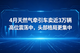 4月天然气牵引车卖近3万辆：高位震荡中，头部格局更集中