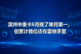滨州中重卡6月换了单月第一,但累计首位还在雷驰手里