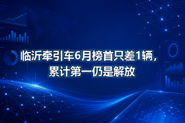 临沂牵引车6月榜首只差1辆,累计第一仍是解放