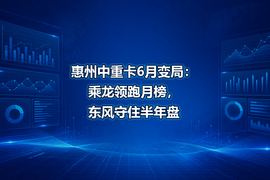 惠州中重卡6月变局：乘龙领跑月榜，东风守住半年盘