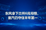 东风拿下兰州6月月榜,重汽仍守住半年第一