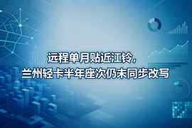 远程单月贴近江铃,兰州轻卡半年座次仍未同步改写