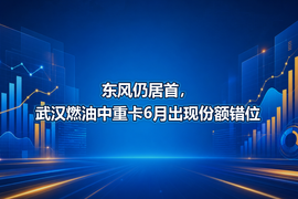 东风仍居首,武汉燃油中重卡6月出现份额错位