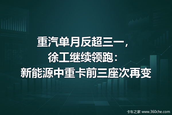 重汽单月反超三一,徐工继续领跑:新能源中重卡前三座次再变