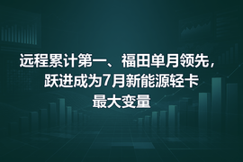 远程累计第一、福田单月领先,跃进成为7月新能源轻卡最大变量