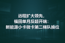 远程扩大领先,福田单月反超开瑞:新能源小卡微卡第二梯队换位