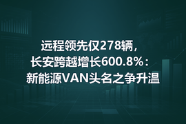 远程领先仅278辆，长安跨越增长600.8%：新能源VAN头名之争升温