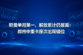 欧曼单月第一,解放累计仍居首:郑州中重卡座次出现错位