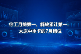 徐工月榜第一，解放累计第一：太原中重卡的7月错位
