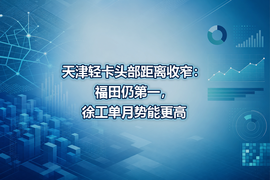 天津轻卡头部距离收窄:福田仍第一,徐工单月势能更高